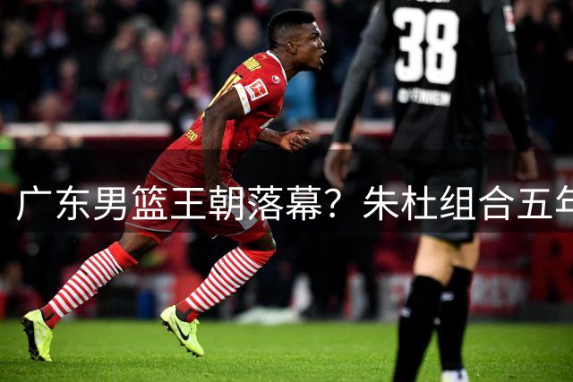广东男篮王朝落幕？朱杜组合五年高投入低产出引管理层震怒